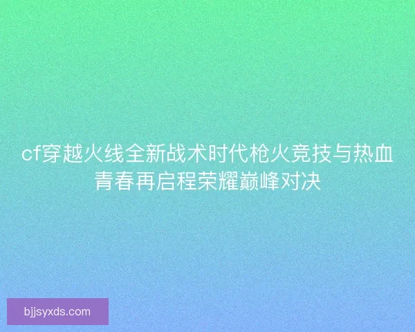 cf穿越火线全新战术时代枪火竞技与热血青春再启程荣耀巅峰对决