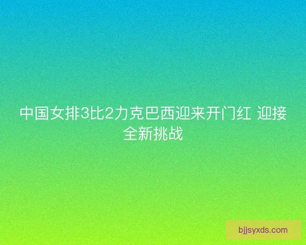 中国女排3比2力克巴西迎来开门红 迎接全新挑战