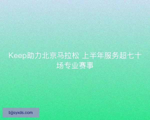 Keep助力北京马拉松 上半年服务超七十场专业赛事